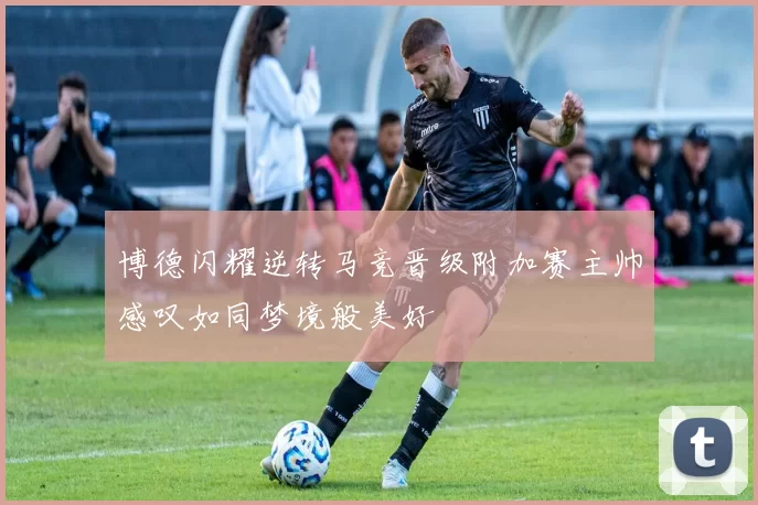 博德闪耀逆转马竞晋级附加赛主帅感叹如同梦境般美好
