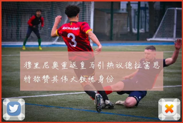穆里尼奥重返皇马引热议德拉富恩特称赞其伟大教练身份