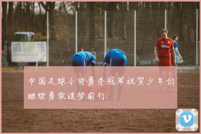 中国足球小将勇夺冠军祝贺少年们继续勇敢追梦前行