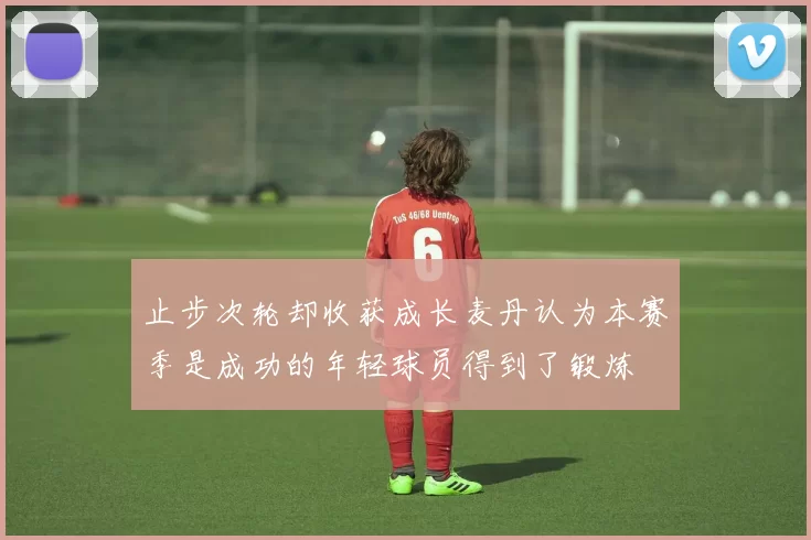止步次轮却收获成长麦丹认为本赛季是成功的年轻球员得到了锻炼