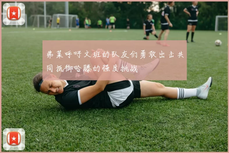 弗莱呼吁文班的队友们勇敢出击共同抵御哈滕的强度挑战