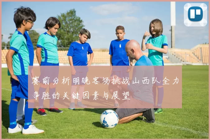 赛前分析明晚客场挑战山西队全力争胜的关键因素与展望
