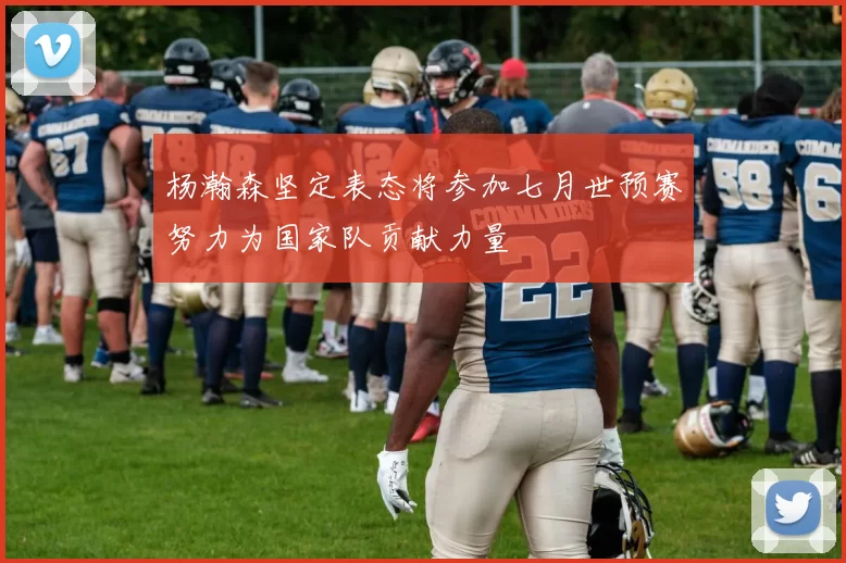 杨瀚森坚定表态将参加七月世预赛努力为国家队贡献力量