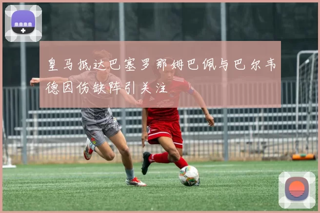皇马抵达巴塞罗那姆巴佩与巴尔韦德因伤缺阵引关注