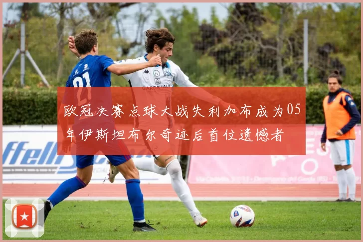 欧冠决赛点球大战失利加布成为05年伊斯坦布尔奇迹后首位遗憾者