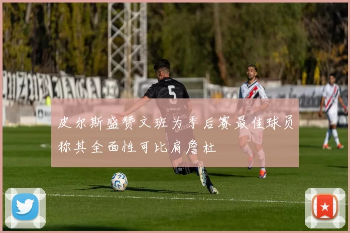 皮尔斯盛赞文班为季后赛最佳球员称其全面性可比肩詹杜
